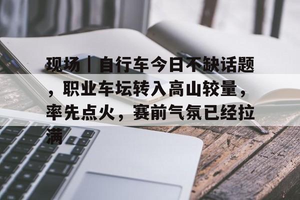 现场｜自行车今日不缺话题，职业车坛转入高山较量，率先点火，赛前气氛已经拉满