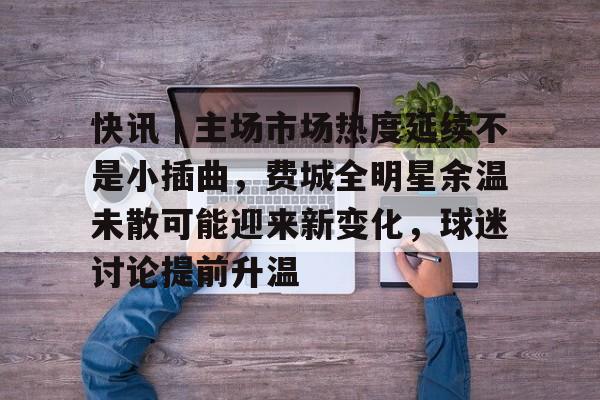 快讯｜主场市场热度延续不是小插曲，费城全明星余温未散可能迎来新变化，球迷讨论提前升温