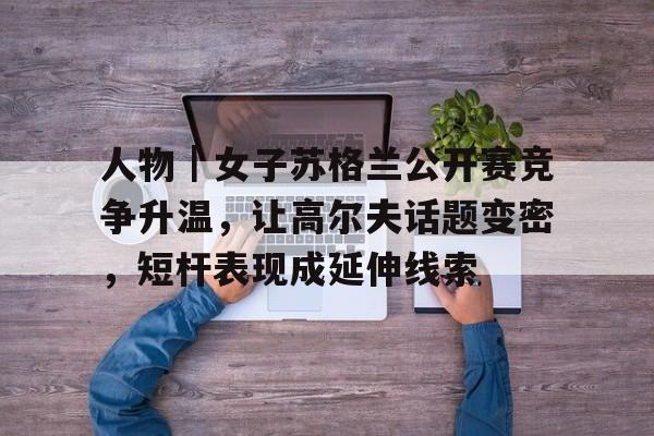 人物｜女子苏格兰公开赛竞争升温，让高尔夫话题变密，短杆表现成延伸线索