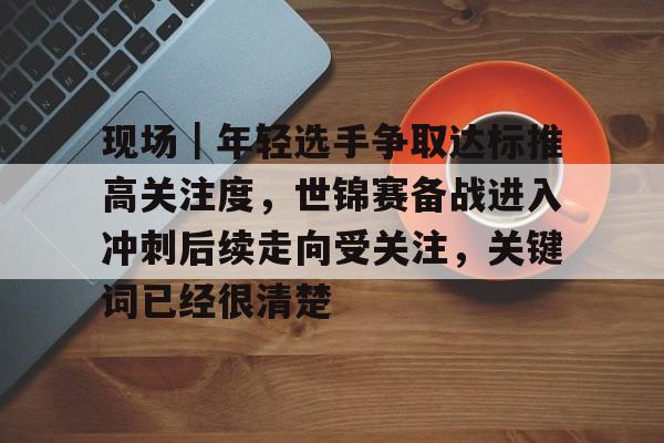 现场｜年轻选手争取达标推高关注度，世锦赛备战进入冲刺后续走向受关注，关键词已经很清楚