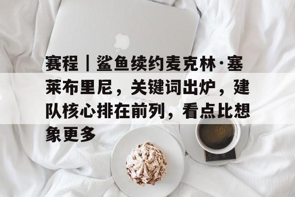 赛程｜鲨鱼续约麦克林·塞莱布里尼，关键词出炉，建队核心排在前列，看点比想象更多