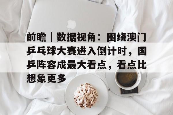 前瞻｜数据视角：围绕澳门乒乓球大赛进入倒计时，国乒阵容成最大看点，看点比想象更多