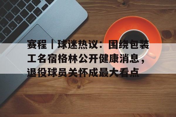 赛程｜球迷热议：围绕包装工名宿格林公开健康消息，退役球员关怀成最大看点