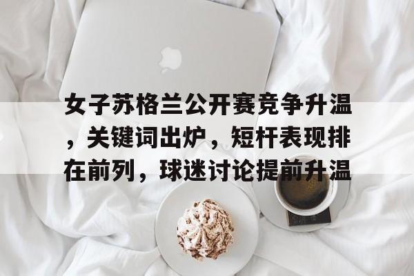 女子苏格兰公开赛竞争升温，关键词出炉，短杆表现排在前列，球迷讨论提前升温