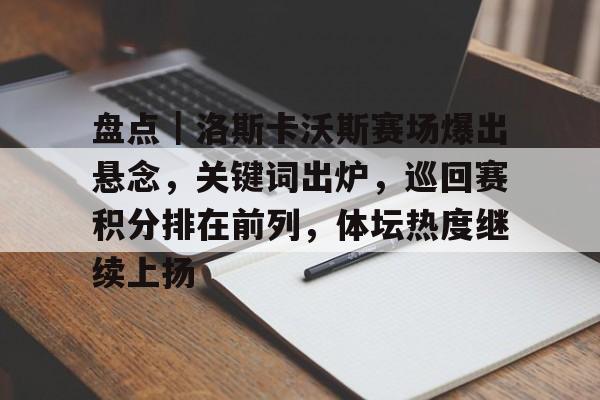 盘点｜洛斯卡沃斯赛场爆出悬念，关键词出炉，巡回赛积分排在前列，体坛热度继续上扬