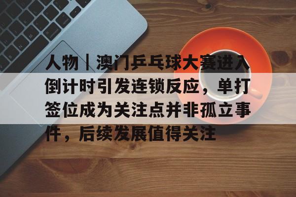 人物｜澳门乒乓球大赛进入倒计时引发连锁反应，单打签位成为关注点并非孤立事件，后续发展值得关注