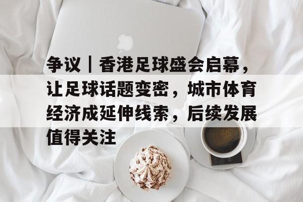 争议｜香港足球盛会启幕，让足球话题变密，城市体育经济成延伸线索，后续发展值得关注