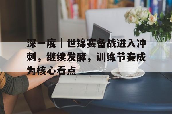深一度｜世锦赛备战进入冲刺，继续发酵，训练节奏成为核心看点