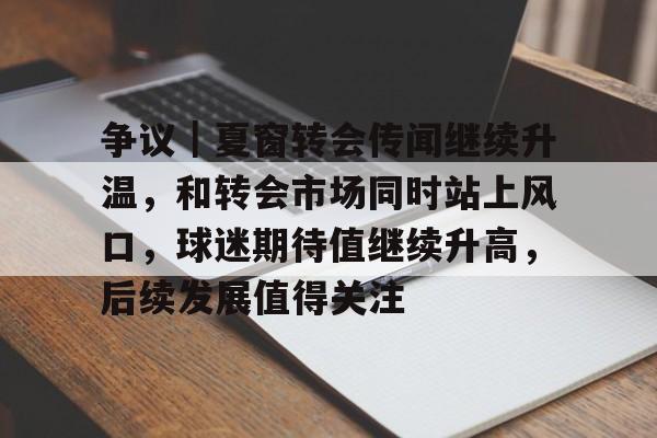 争议｜夏窗转会传闻继续升温，和转会市场同时站上风口，球迷期待值继续升高，后续发展值得关注