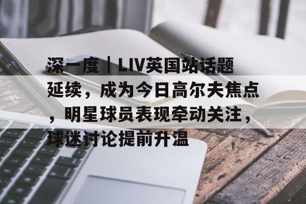深一度｜LIV英国站话题延续，成为今日高尔夫焦点，明星球员表现牵动关注，球迷讨论提前升温