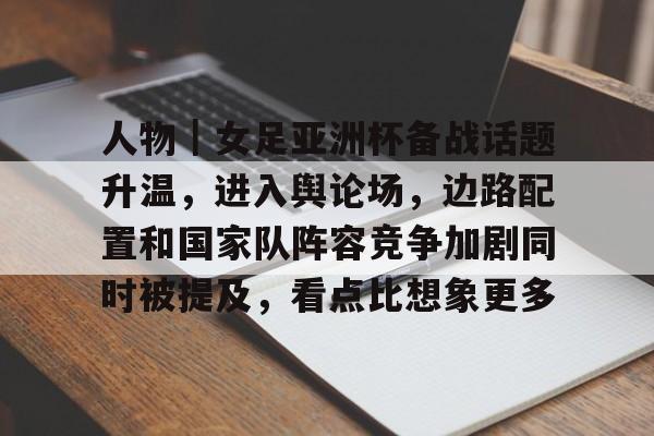 人物｜女足亚洲杯备战话题升温，进入舆论场，边路配置和国家队阵容竞争加剧同时被提及，看点比想象更多