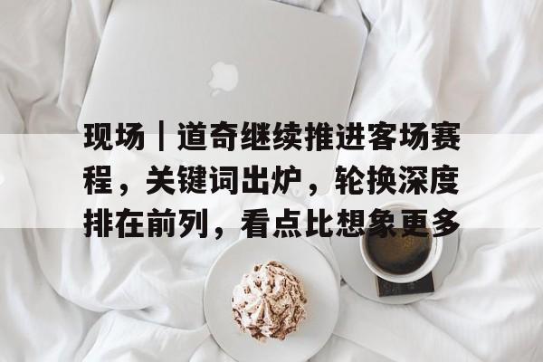 现场｜道奇继续推进客场赛程，关键词出炉，轮换深度排在前列，看点比想象更多