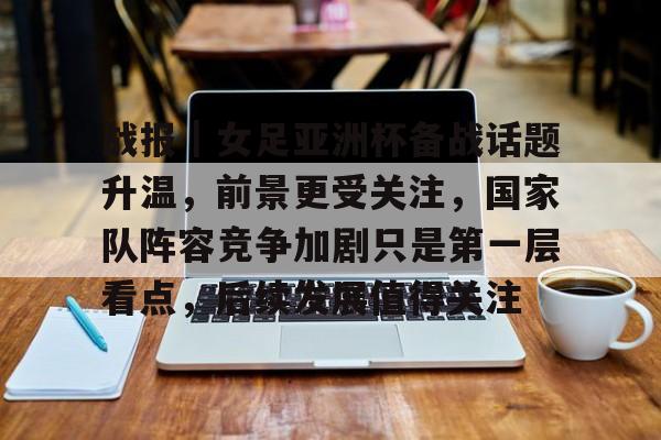 战报｜女足亚洲杯备战话题升温，前景更受关注，国家队阵容竞争加剧只是第一层看点，后续发展值得关注