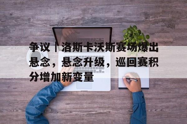 争议｜洛斯卡沃斯赛场爆出悬念，悬念升级，巡回赛积分增加新变量