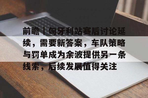 前瞻｜匈牙利站赛后讨论延续，需要新答案，车队策略与罚单成为余波提供另一条线索，后续发展值得关注