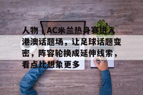 人物｜AC米兰热身赛进入港澳话题场，让足球话题变密，阵容轮换成延伸线索，看点比想象更多