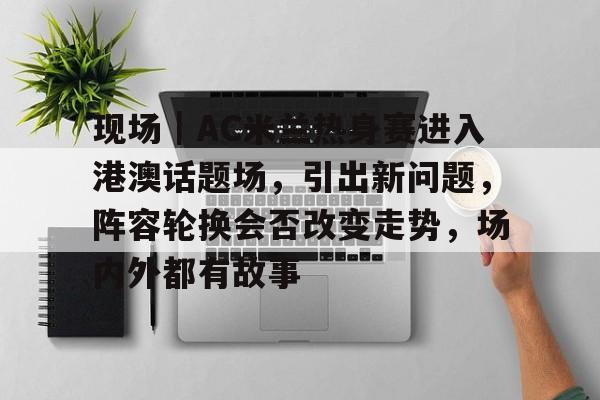 现场｜AC米兰热身赛进入港澳话题场，引出新问题，阵容轮换会否改变走势，场内外都有故事