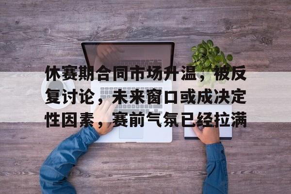 休赛期合同市场升温，被反复讨论，未来窗口或成决定性因素，赛前气氛已经拉满