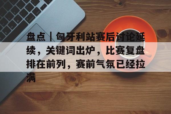 盘点｜匈牙利站赛后讨论延续，关键词出炉，比赛复盘排在前列，赛前气氛已经拉满