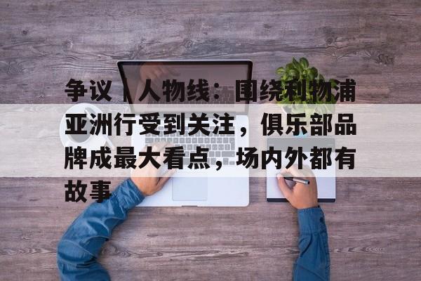 争议｜人物线：围绕利物浦亚洲行受到关注，俱乐部品牌成最大看点，场内外都有故事