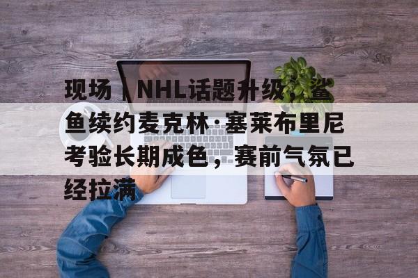 现场｜NHL话题升级，鲨鱼续约麦克林·塞莱布里尼考验长期成色，赛前气氛已经拉满