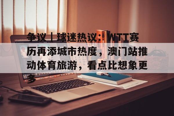 争议｜球迷热议：WTT赛历再添城市热度，澳门站推动体育旅游，看点比想象更多