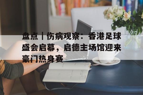 盘点｜伤病观察：香港足球盛会启幕，启德主场馆迎来豪门热身赛