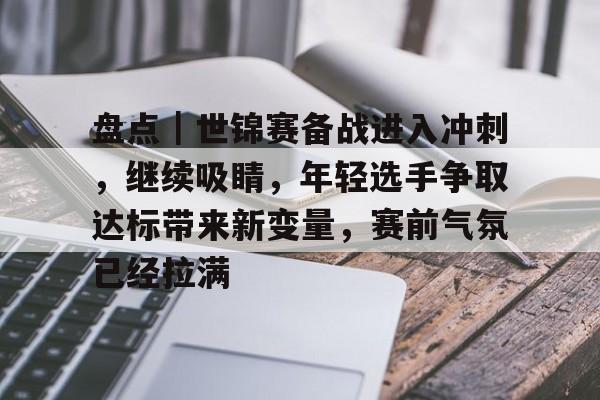 盘点｜世锦赛备战进入冲刺，继续吸睛，年轻选手争取达标带来新变量，赛前气氛已经拉满