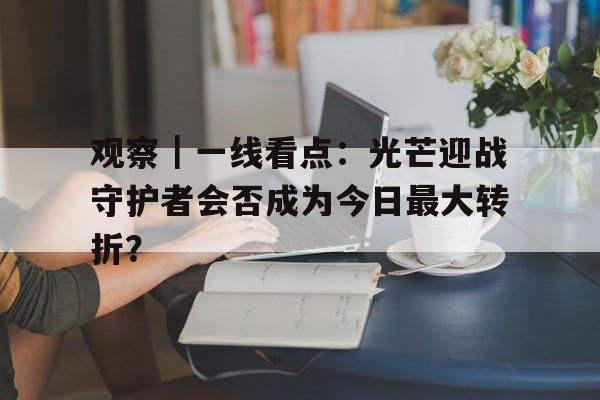观察｜一线看点：光芒迎战守护者会否成为今日最大转折？