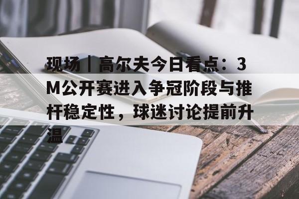 现场｜高尔夫今日看点：3M公开赛进入争冠阶段与推杆稳定性，球迷讨论提前升温