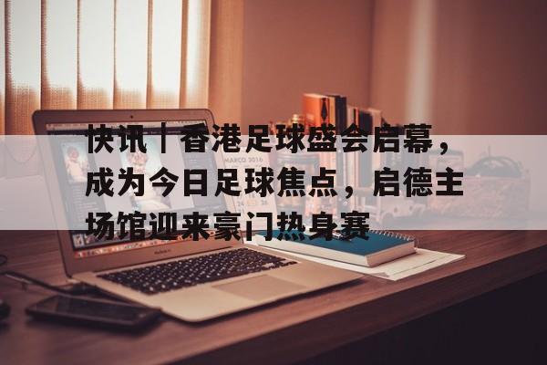 快讯｜香港足球盛会启幕，成为今日足球焦点，启德主场馆迎来豪门热身赛