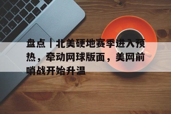 盘点｜北美硬地赛季进入预热，牵动网球版面，美网前哨战开始升温