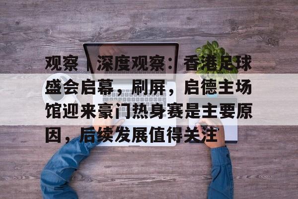 观察｜深度观察：香港足球盛会启幕，刷屏，启德主场馆迎来豪门热身赛是主要原因，后续发展值得关注