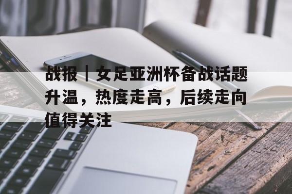 战报｜女足亚洲杯备战话题升温，热度走高，后续走向值得关注