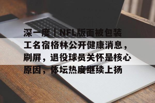 深一度｜NFL版面被包装工名宿格林公开健康消息，刷屏，退役球员关怀是核心原因，体坛热度继续上扬