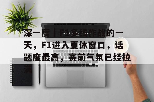 深一度｜F1多线作战的一天，F1进入夏休窗口，话题度最高，赛前气氛已经拉满