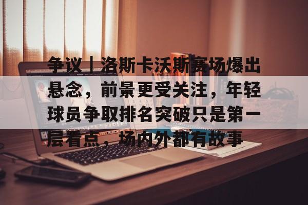 争议｜洛斯卡沃斯赛场爆出悬念，前景更受关注，年轻球员争取排名突破只是第一层看点，场内外都有故事