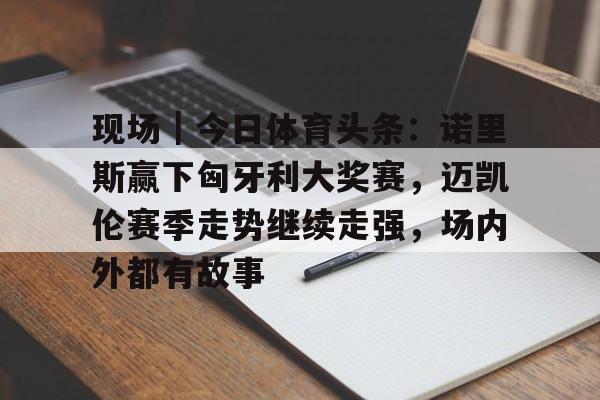 现场｜今日体育头条：诺里斯赢下匈牙利大奖赛，迈凯伦赛季走势继续走强，场内外都有故事