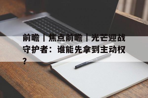 前瞻｜焦点前瞻｜光芒迎战守护者：谁能先拿到主动权？