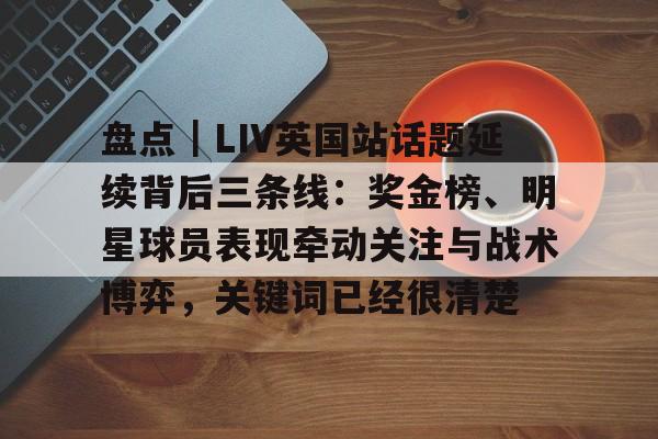 盘点｜LIV英国站话题延续背后三条线：奖金榜、明星球员表现牵动关注与战术博弈，关键词已经很清楚
