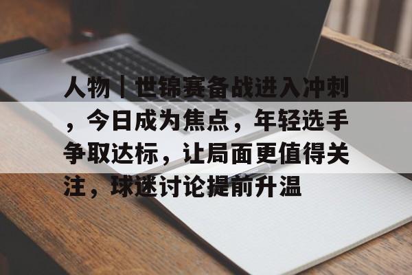 人物|世锦赛备战进入冲刺,今日成为焦点,年轻选手争取达标,让局面更值得关注,球迷讨论提前升温 人物|世锦赛备战进入冲刺,今日成为焦点,年轻选手争取达标,让局面更值得关注,球迷讨论提前升温