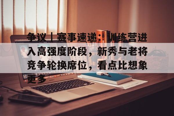 争议｜赛事速递：训练营进入高强度阶段，新秀与老将竞争轮换席位，看点比想象更多