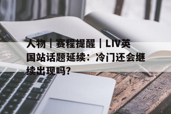 人物｜赛程提醒｜LIV英国站话题延续：冷门还会继续出现吗？