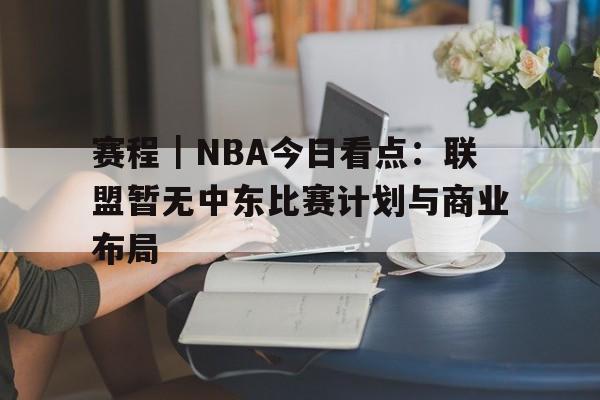 赛程｜NBA今日看点：联盟暂无中东比赛计划与商业布局