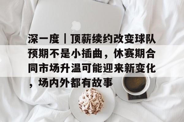深一度｜顶薪续约改变球队预期不是小插曲，休赛期合同市场升温可能迎来新变化，场内外都有故事