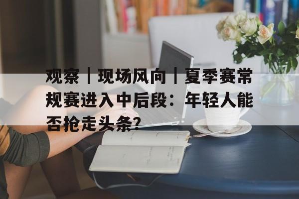 观察|现场风向|夏季赛常规赛进入中后段:年轻人能否抢走头条? 观察|现场风向|夏季赛常规赛进入中后段:年轻人能否抢走头条?