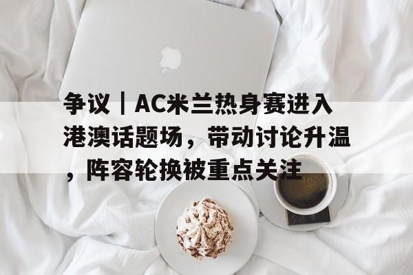 争议｜AC米兰热身赛进入港澳话题场，带动讨论升温，阵容轮换被重点关注