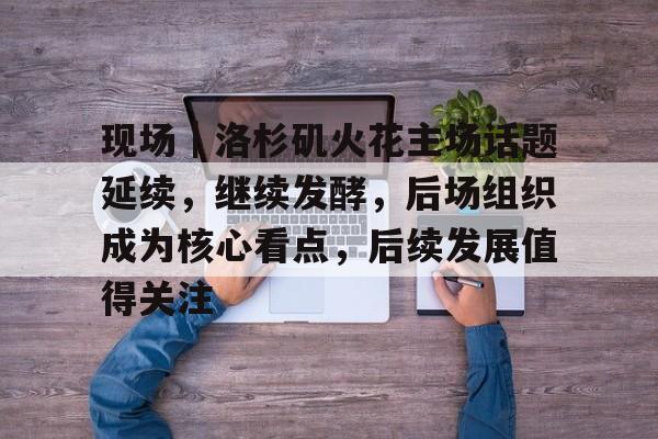 现场|洛杉矶火花主场话题延续,继续发酵,后场组织成为核心看点,后续发展值得关注 现场|洛杉矶火花主场话题延续,继续发酵,后场组织成为核心看点,后续发展值得关注