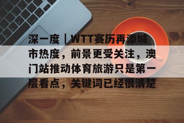深一度｜WTT赛历再添城市热度，前景更受关注，澳门站推动体育旅游只是第一层看点，关键词已经很清楚