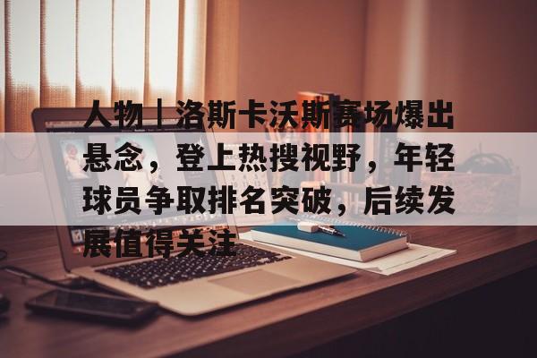 人物｜洛斯卡沃斯赛场爆出悬念，登上热搜视野，年轻球员争取排名突破，后续发展值得关注